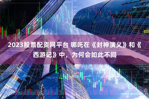2023股票配资网平台 哪吒在《封神演义》和《西游记》中，为何会如此不同