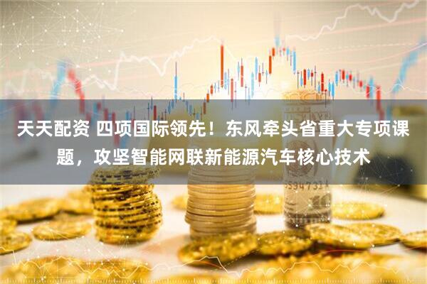 天天配资 四项国际领先！东风牵头省重大专项课题，攻坚智能网联新能源汽车核心技术