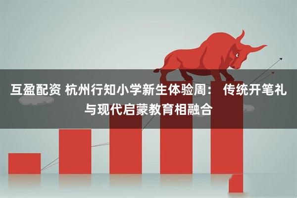 互盈配资 杭州行知小学新生体验周： 传统开笔礼与现代启蒙教育相融合