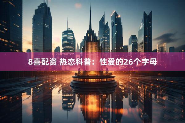 8喜配资 热恋科普：性爱的26个字母