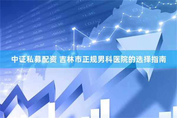 中证私募配资 吉林市正规男科医院的选择指南