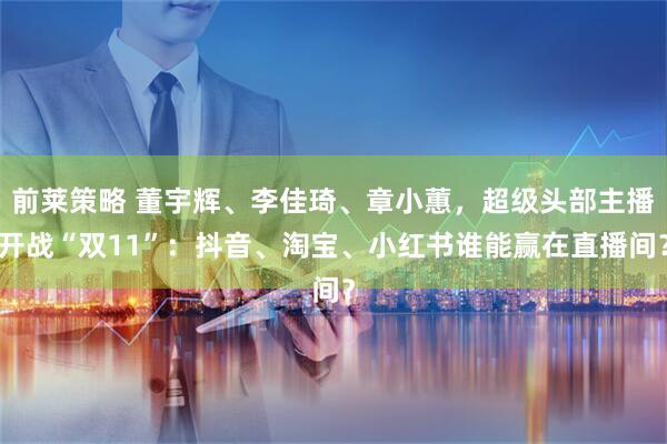 前莱策略 董宇辉、李佳琦、章小蕙，超级头部主播开战“双11”：抖音、淘宝、小红书谁能赢在直播间？