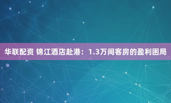 华联配资 锦江酒店赴港：1.3万间客房的盈利困局