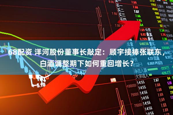 68配资 洋河股份董事长敲定：顾宇接棒张联东，白酒调整期下如何重回增长？
