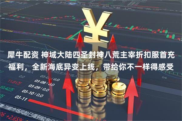 犀牛配资 神域大陆四圣封神八荒主宰折扣服首充福利，全新海底异变上线，带给你不一样得感受