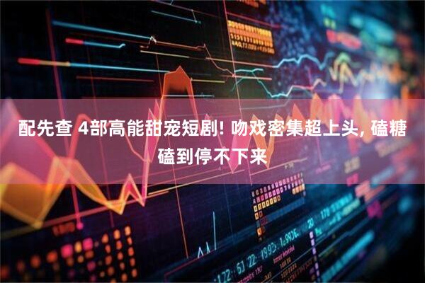 配先查 4部高能甜宠短剧! 吻戏密集超上头, 磕糖磕到停不下来
