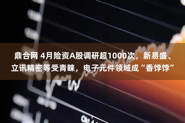 鼎合网 4月险资A股调研超1000次，新易盛、立讯精密等受青睐，电子元件领域成“香饽饽”